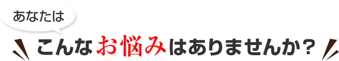 あなたは、こんなお悩みはありませんか？